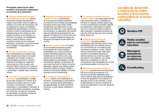 34 • Educación • Transformación Digital
 Diferentes tecnologías potencian
las redes sociales. La contribución
de numerosas tecnologías emergentes
incrementa de forma notable las posibilidades
educativas de los social media. Desde
los algoritmos que seleccionan el mejor
profesor para cada caso o que clasifican sus
conocimientos y su disposición para enseñar
hasta los sistemas de geolocalización que
detectan formadores en el entorno físico del
alumno, las oportunidades de mejora y de
disrupción tecnológica en este ámbito son
muchas.
 Edutech y redes sociales. El modelo
de comunidades educativas se presta
al lanzamiento de nuevas iniciativas
empresariales, por lo que el número de
startups educativas (edutech) se viene
multiplicando en los últimos años. Esas
startups son de temáticas muy amplias,
desde aquellas que se focalizan en temas
concretos (por ejemplo, los idiomas) a las
que buscan aumentar al máximo los temas
abarcados. Además, esas startups siguen
buscando modelos de negocio viables y
fuentes de financiación estables, sin olvidar
opciones como el crowdfunding.
 La formación se personaliza al
máximo. Gracias a los marketplaces de
formación, el aprendizaje se personaliza al
máximo: temáticas (de las generalistas a
las especializadas), formatos (de píldoras
formativas a cursos largos), profesores y
horarios.
Principales claves de las redes
sociales y la economía colaborativa
en el sector de la educación
 Aparecen nuevas redes sociales
especializadas en educación. Además
de las redes sociales más populares y
clásicas, que también tienen su papel y su
impacto en el mundo de la educación, han
ido apareciendo nuevas comunidades y
marketplaces especializados en poner en
contacto a todos los participantes en las
diferentes etapas de la cadena de valor
añadido del sector de la enseñanza y la
formación. En general, los marketplaces
tienen un perfil comercial y buscan
aumentar el ámbito de sus contenidos
formativos y expandirse a nivel internacional
para conseguir su sostenibilidad y su
consolidación.
 El nuevo concepto del u-learning.
Con la generalización del empleo de las
redes sociales para tareas de formación
y educación se completa un abanico
de tecnologías que ponen en marcha y
potencian el concepto de u-learning o
ubicuos learning. Este concepto, que
incluye el clásico e-learning o el novedoso
m-learning, lleva al proceso de enseñanza
y aprendizaje a cualquier lugar, momento y
entorno.
 Las cuatro C de las redes sociales en
educación. Las posibilidades y ventajas
de las redes sociales en el universo de la
enseñanza se pueden resumir en cuatro
conceptos: comunicación, cercanía,
colaboración y comunidades. El resultado es
que se democratiza la enseñanza, se amplían
sus horizontes, se potencian los grupos
de aprendizaje y se reducen las tasas de
abandono de los estudiantes.
 Los alumnos se pueden formar en
cualquier materia. Las nuevas redes sociales
para la educación abren la posibilidad de
formarse en cualquier temática (desde yoga
y cocina a programación avanzada, pasando
por oposiciones, matemáticas a cualquier
nivel, etc.). Incluso es posible encontrar en
ellas contenidos y materiales educativos de
todo tipo: libros de segunda mano, apuntes,
textos, vídeos, etc.
 Cualquier persona podría ser
un formador. Las redes sociales o
marketplaces para educación abren nuevas
posibilidades para que cualquier persona
con conocimientos en una materia pueda
convertirse en profesor e, incluso, obtener
retornos económicos de ello. Esas redes
sociales o comunidades disponen de
distintos sistemas de control de calidad
para valorar a los profesores, que utilizan
algoritmos e indicadores, no solo de
conocimientos, para emparejarlos de la forma
más eficiente posible con los alumnos.
 Economía colaborativa también en
educación. La presencia de los intercambios
P2P en el mundo de la educación y la
formación es también destacada, sobre
todo en determinados tipos de aprendizaje y
en entornos geográficos más reducidos. Al
igual que ocurre en otros sectores, a veces
es difícil distinguir lo que son iniciativas de
economía colaborativa y lo que son aventuras
comerciales.
Los ejes de desarrollo
y mejora de las redes
sociales y la economía
colaborativa en el sector
educativo
Redes sociales
para la comunidad
educativa
Mensajería
instantánea
en entornos
académicos
Crowdfunding
Modelos P2P
 