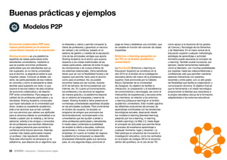 35 • Educación • Transformación Digital
como apoyo a la docencia de los grados
de Ciencia y Tecnología de los Alimentos
y de Veterinaria. En el marco actual de la
educación superior cualquier metodología,
estrategia de aprendizaje o actividad
formativa puede asociarse al concepto de
u-learning. También puede incorporar, por
ejemplo, desde herramientas habituales
como la televisión, con muchas posibilidades
por explotar, hasta las videoconferencias o
conferencias web que permiten mantener
sesiones interactivas con expertos,
docentes y entre pares, con un alto grado
de flexibilidad que facilita la colaboración y
comunicación síncrona. El objetivo final es
que la herramienta o el medio tecnológico
proporcionen la libertad que caracteriza a
la propia naturaleza ubicua de la formación,
adaptándolas a los entornos educativos.
pago en línea y establecer una comisión, que
es variable en función del volumen de clases
impartidas.
Entornos u-learning apoyados en
las TIC en el ámbito académico
universitario
La Red EuLES (Entornos u-learning en
Educación Superior) se constituyó en el
año 2010 en el ámbito de la investigación
educativa dentro del marco de la enseñanza
superior. Está promovida por la Cátedra
Banco Santander de la Universidad
de Zaragoza. Su objetivo es facilitar la
interacción, la cooperación y la transferencia
de conocimientos y tecnologías, así como el
intercambio de experiencias y recursos entre
sus miembros, en relación a los entornos
u-learning (ubiquous learning) en el ámbito
académico universitario. Este modelo aglutina
las diferentes evoluciones del proceso de
aprendizaje combinadas con las tendencias
tecnológicas actuales, abarcando desde
los modelos b-learning (blended learning),
pasando por los e-learning, m-learning
(mobile Learning) y la Web 2.0, hasta llegar
al concepto de ubicuidad que permite llevar
el proceso de enseñanza-aprendizaje a
cualquier momento, lugar y situación. La
Red participa en proyectos de innovación e
investigación educativa, como los centrados
en el empleo de códigos QR en la docencia
dentro del quirófano, en el uso de las TIC
la interpreta y valora y permite comparar la
oferta de profesores y garantizar un servicio
de calidad y de confianza, basado en el
sistema de gestión y medida de la reputación.
Una de las principales ventajas que aporta
Sharing Academy es el ahorro que supone
respecto a los costes tradicionales de las
clases particulares, además de evitar el pago
de inscripciones o de cursos enteros de
los sistemas tradicionales. Otros beneficios
tienen que ver con la flexibilidad horaria y de
espacio que permite, tanto para el alumno
como para el profesor. Así, es posible
encontrar clases por las noches, durante
el fin de semana, de forma presencial, por
Internet, etc. En cuanto al funcionamiento,
los profesores y los alumnos se registran
de manera gratuita y la plataforma dispone
de un sistema de búsqueda y reserva de
clases. Sharing Academy tiene presencia en
numerosas universidades españolas situadas
en las principales ciudades. Para incrementar
el número de usuarios, ha lanzado un
programa de amigos que promueve las
recomendaciones, recompensado a los
universitarios que les ayuden a atraer a
otros profesores particulares y estudiantes.
A medio plazo contempla la posibilidad
de ampliar la oferta a escuelas, institutos,
oposiciones o, incluso, la formación en
empresas. En cuanto al modelo de negocio,
la plataforma ha empezado su desarrollo
empresarial ofreciendo gratis sus servicios
para, en una segunda etapa, promover el
Economía colaborativa P2P para
clases particulares en el entorno
universitario basada en la reputación
Sharing Academy es una plataforma
española de clases particulares entre
estudiantes universitarios, mediante la
que se pueden encontrar profesores
particulares que son estudiantes que ya
han superado, en la misma universidad
que el alumno, la asignatura sobre la que
imparten clases. Conocen al detalle, por
tanto, las particularidades de esa materia
en concreto y cómo el estudiante la debe
abordar para superarla con éxito, lo que
supone el recurso básico de esta iniciativa
de economía colaborativa y de relación
P2P entre universitarios. Para asegurar la
calidad de los profesores particulares y su
idoneidad, Sharing Academy comprueba
que hayan estudiado en la universidad que
dicen, analiza su expediente académico,
pide a los alumnos que ya han contado
con sus servicios que valoren sus aptitudes
para la docencia (desde su puntualidad a su
interés o pasión por la materia) y, de forma
adicional, solicita a los amigos y conocidos
de los profesores que escriban referencias
en su página personal para aumentar la
confianza entre futuros alumnos. Además,
cuantas más clases particulares imparta
un profesor, más reputación obtendrá.
Toda esta información se almacena en la
plataforma, que dispone de un algoritmo que
Buenas prácticas y ejemplos
Modelos P2P
 