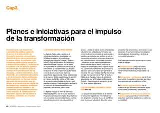 45 • Educación • Transformación Digital
proyectos han promovido y promueven el uso
temprano de las herramientas tecnológicas
de estudiantes, de docentes y de toda la
comunidad educativa.
Sus líneas de actuación se centran en cuatro
áreas de trabajo:
 Infraestructuras: para que toda la
comunidad educativa disponga de las
herramientas necesarias para acceder a la
Red
 Aplicaciones y Contenidos: con el fin de
que todo el material y los recursos que haya
que aprender esté accesible en la Red
 Formación y Dinamización: con el
objetivo de que no exista una brecha digital
entre padres, profesores y estudiantes
 Seguimiento de Actuaciones y Buenas
Prácticas: para que todo el conocimiento
adquirido realimente al sistema educativo en
su totalidad
acceso a redes de banda ancha ultrarrápidas,
y fomentar los estándares y formatos, así
como los entornos virtuales de aprendizaje y
plataformas digitales que faciliten el uso de
contenidos educativos y recursos didácticos
por parte de toda la comunidad educativa.
La finalidad de las medidas establecidas
dentro de este eje es doble: potenciar la
mejora del sistema educativo a través de las
TIC y potenciar el desarrollo de productos y
servicios para la educación por parte de la
industria TIC. Las medidas del Plan se alinean
con los planteamientos del Plan de Cultura
Digital en la Escuela, marco de referencia
establecido por el Ministerio de Educación,
Cultura y Deporte para la aplicación de las
TIC en el sistema educativo.
LOS PROGRAMAS DESARROLLADOS
POR RED.ES
Los programas desarrollados en el área de
la educación reglada pre-universitaria han
ido dirigidos a fomentar el uso de las TIC en
todo el proceso educativo. Además, estos
LA AGENDA DIGITAL PARA ESPAÑA
La Agenda Digital para España es la
estrategia diseñada y desplegada por
el Gobierno español, a iniciativa del
Ministerio de Industria, Energía y Turismo
(MINETUR) y del Ministerio de Hacienda y
Administraciones Públicas, con el objeto
de incrementar la contribución de las TIC al
crecimiento, la competitividad y el empleo.
El alcance de este compromiso se formalizó
a través de un conjunto de objetivos
específicos, siguiendo las metas establecidas
en la Agenda Digital para Europa. Se aprobó
en Febrero de 2013 y contiene 106 líneas
de actuación estructuradas en torno a seis
grandes objetivos. Para alcanzarlos se diseñó
un conjunto de planes específicos con
medidas y actuaciones particulares.
La Agenda incluye un Plan de Servicios
Públicos Digitales, uno de cuyos ejes es el
Programa de Educación Digital. Sus objetivos
son completar la conectividad de los centros
educativos, poniendo a su disposición el
Considerando que mezcla los
conceptos de público y privado,
el sector de la educación y la
formación presenta un panorama
distinto al de los otros sectores en
lo que se refiere a los planes y las
iniciativas públicas para apoyar su
transformación digital. La mayoría de
los planes y de los apoyos puestos
en marcha en los últimos años se
centran en la tecnificación de las
escuelas y centros educativos, en el
desarrollo de contenidos adecuados
y en la formación de los profesores.
Adicionalmente, no hay que olvidar
que parte de las acciones que se
dirigen a la transformación digital de
las pequeñas y medianas empresas
pueden beneficiar también a las
compañías que imparten formación
como negocio. A continuación se
describen algunos de los planes e
iniciativas centrados en el sector
educativo.
Planes e iniciativas para el impulso
de la transformación
Cap3.
 