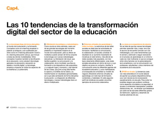 47 • Educación • Transformación Digital
1. La tecnología llega de forma disruptiva
al mundo de la educación y la formación.
Conceptos como el e-learning empiezan a
parecer ya antiguos y son sustituidos por
otros como el m-learning (educación móvil) o
el u-learning (educación ubicua, que incluye
a todas las demás modalidades). Otros
conceptos muestran también la tecnificación
de la educación, como edutech (tecnología
aplicada a la educación), educación en
tableta o mochila digital. La tecnología
empieza a impactar en todos los aspectos de
la enseñanza y a potenciarla.
2. Hibridación tecnológica y metodológica.
Como ocurre en otros sectores, cada una
de las grandes tecnologías del momento
presenta un importante impacto en el
mundo de la educación, pero su efecto se
multiplica cuando actúan de forma conjunta
la tecnología con nuevas metodologías
educativas. La hibridación del cloud, que
facilita la gestión, la comunicación y la
colaboración; de la movilidad, que lleva la
formación a los dispositivos más extendidos
y a cualquier lugar y momento; y del Internet
de las Cosas, que junto al big data facilita
la captura y el análisis de los datos y su
transformación en resultados aprovechables,
es lo que está cambiando de forma disruptiva
la educación. La integración de diferentes
tecnologías y nuevas metodologías tiene un
efecto multiplicador.
3. Entornos virtuales de aprendizaje y
redes sociales. La estructura de las redes
sociales es ideal para las actividades de
formación, facilitando la comunicación,
la colaboración y el acceso universal. El
resultado es un aumento importante de
iniciativas en este terreno, más allá de las
redes sociales más populares, con dos
tipos claramente diferenciados: unas redes
sociales educativas sin ánimo de lucro y cuyo
objetivo es poner en contacto y facilitar la
comunicación entre los diferentes agentes del
ecosistema educativo; y unos marketplaces
a la búsqueda de consolidar su modelo de
negocio ofreciendo entornos virtuales de
aprendizaje con todo tipo de formación,
contenidos y materiales. En este segundo
perfil de iniciativas se pueden encontrar
ejemplos de economía colaborativa.
4. La clave es la experiencia de alumno.
No se trata de que las nuevas tecnologías
permitan aprender más y mejor, sino que
el alumno se encuentre cómodo con una
metodología y con unas herramientas que
le animen y estimulen a seguir avanzando
en el proceso de aprendizaje en un entorno
cada vez más multicanal, lo que se consigue
entre otros factores con la personalización
de la enseñanza y con la comunicación con
profesores, estudiantes y otros miembros del
ecosistema de la educación.
5. BYOD en el aula. La tendencia cada
vez más extendida en el mundo laboral
de aportar sus propios dispositivos (bring
your own device) se irá incorporando
paulatinamente a la escuela. Para evitar los
posibles riesgos que pudieran conllevar,
como aspectos vinculados a la seguridad, el
acceso a contenidos inapropiados, posibles
distracciones, etc., se tendrían que establecer
por parte de las escuelas diferentes grados
de restricción, vigilancia y desarrollo de
buenas prácticas de uso.
Las 10 tendencias de la transformación
digital del sector de la educación
Cap4.
 
