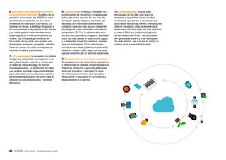 48 • Educación • Transformación Digital
6. Los MOOC se convierten en el motor
de la formación universal. Surgidos de un
ambiente universitario, los MOOC se están
convirtiendo en la estrella de las nuevas
tendencias en educación y formación. La
variedad de temas, la facilidad de acceso a
los cursos desde cualquier rincón del planeta
y su oferta gratuita están transformando
el paradigma de la educación a todos los
niveles. Las entidades generadoras de
los cursos, por su parte, ven en ellos una
herramienta de imagen y prestigio, mientras
tratan de buscar fórmulas innovadoras de
hacerlos rentables y sostenibles.
7. IoT y wearables. La expansión de objetos
inteligentes y wearables se integrarán en el
aula y fuera de ella creando un entramado
o ‘malla’ de datos a lo largo de todo el
proceso educativo. La generación de datos
y su análisis aportarán nueva posibilidades
para interactuar con los diferentes agentes
del ecosistema educativo así como para la
creación de nuevos productos y servicios
educativos
8. Cultura maker. Robótica, impresión 3D y
programación se convertirán en asignaturas
habituales en las escuela. En esa línea de
formación para la vida en la sociedad, las
escuelas y los centros educativos están
utilizando cada vez más algunos desarrollos
tecnológicos, como la robótica educativa o
la impresión 3D. Con la robótica educativa
los alumnos aprenden a programar (habilidad
cada vez más valiosa en la economía digital)
y a desarrollar proyectos creativos, mientras
que con la impresión 3D los estudiantes
convierten sus ideas y diseños en productos
reales. La cultura maker llega a las escuelas
que se convierten así en factorías personales.
9. Realidad virtual y formación inmersiva.
El abaratamiento del coste de los dispositivos
y plataformas de realidad virtual impulsarán la
mejora de productos y servicios destinados
al mundo formativo y educativo. El auge
de la formación inmersiva está llamada a
revolucionar la educación en su conjunto y
especialmente el e-learning
10. Personalización. Gracias a las
tecnologías de big data y de learning
analytics, que permiten hacer uso de la
información que genera el alumno en sus
actividades educativas online y analizarla para
obtener resultados útiles, la enseñanza se
personaliza de forma cada vez más profunda
y certera. Ello hace posible la adaptación
de los niveles, los ritmos y las dificultades
del aprendizaje al perfil y a las habilidades
de cada alumno, sea cual sea su edad y la
materia en la que se esté formando.
 