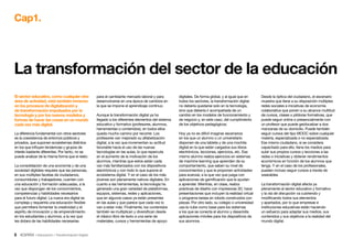 5 • Educación • Transformación Digital
La transformación del sector de la educación
Cap1.
para el cambiante mercado laboral y para
desenvolverse en una época de cambios en
la que se impone el aprendizaje continuo.
Aunque la transformación digital ya ha
llegado a los diferentes elementos del sistema
educativo y formativo (profesores, alumnos,
herramientas o contenidos), en todos ellos
queda mucho camino por recorrer. Los
profesores van mejorado su alfabetización
digital, a la vez que incrementan su actitud
favorable hacia el uso de las nuevas
tecnologías en las aulas, lo que repercute
en el aumento de la motivación de los
alumnos, mientras que estos están cada
vez más familiarizados con los dispositivos
electrónicos y con todo lo que supone el
ecosistema digital. Y en el caso de los más
jóvenes son plenamente nativos digitales. En
cuanto a las herramientas, la tecnología ha
generado una gran variedad de plataformas,
equipos, sistemas, redes y aplicaciones,
que en algunos casos ya están presentes
en las aulas y que parece que cada vez lo
van a estar más. Finalmente, los contenidos
también se multiplican y diversifican desde
el clásico libro de texto a una serie de
materiales, cursos y herramientas de apoyo
digitales. De forma global, y al igual que en
todos los sectores, la transformación digital
no debería quedarse solo en la tecnología,
sino que debería ir acompañada de un
cambio en los modelos de funcionamiento y
de negocio y, en este caso, del cumplimiento
de los objetivos pedagógicos.
Hoy ya no es difícil imaginar escenarios
en los que un alumno o un universitario
disponen de una tableta y de una mochila
digital en la que están cargados sus libros
electrónicos, lecciones, ejercicios, etc. Ese
mismo alumno realiza ejercicios en sistemas
de machine learning que aprenden de su
comportamiento, que saben su nivel de
conocimientos y que le proponen actividades
para avanzar, a la que vez que juega con
aplicaciones de gamificación que le ayudan
a aprender. Mientras, en clase, realiza
prácticas de diseño con impresoras 3D, hace
presentaciones que incluyen la realidad virtual
o programa tareas en robots construidos con
piezas. Por otro lado, su colegio o universidad
usa la nube como base para los sistemas
a los que se conecta el alumno y desarrolla
aplicaciones móviles para los dispositivos de
sus alumnos.
El sector educativo, como cualquier otra
área de actividad, está también inmerso
en los procesos de digitalización y
de transformación impulsados por la
tecnología y por los nuevos modelos y
formas de hacer las cosas en un mundo
cada vez más digital.
La diferencia fundamental con otros sectores
es la coexistencia de entornos públicos y
privados, que suponen ecosistemas distintos
en los que influyen tendencias y grupos de
interés bastante diferentes. Por tanto, no se
puede analizar de la misma forma que el resto.
La consolidación de una economía y de una
sociedad digitales requiere que las personas,
en sus múltiples facetas de ciudadanos,
consumidores y trabajadores, cuenten con
una educación y formación adecuadas, a la
vez que dispongan de los conocimientos,
competencias y habilidades necesarios
para el futuro digital. La nueva era digital es
compleja y requeriría una educación flexible
que permitiera fomentar la creatividad y el
espíritu de innovación y de emprendimiento
en los estudiantes y alumnos, a la vez que
les dotara de las habilidades necesarias
Desde la óptica del ciudadano, el escenario
muestra que tiene a su disposición múltiples
redes sociales e iniciativas de economía
colaborativa que ponen a su alcance multitud
de cursos, clases o píldoras formativas, que
puede seguir online o presencialmente con
un profesor que puede geolocalizar a dos
manzanas de su domicilio. Puede también
seguir cursos del tipo MOOC sobre cualquier
materia, especializada o no especializada.
Ese mismo ciudadano, si se considera
capacitado para ello, tiene los medios para
subir sus propios cursos y lecciones a las
redes o iniciativas y obtener rendimientos
económicos en función de los alumnos que
tenga. Y en el caso de los profesionales,
pueden incluso seguir cursos a través de
wearables.
La transformación digital afecta ya
plenamente al sector educativo y formativo
y la ola de disrupción va cubriendo y
modificando todos sus elementos
y apartados, por lo que empresas e
instituciones educativas están haciendo
un esfuerzo para adaptar sus medios, sus
contenidos y sus objetivos a la realidad del
mundo digital.
 