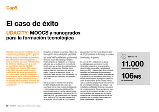 50 • Educación • Transformación Digital
Cap5.
El objetivo de Udacity es cambiar el futuro de
la educación, democratizándola, haciéndola
accesible y asequible, y reduciendo la brecha
que existe entre las habilidades que demanda
el mundo real, la educación y el empleo.
Para la empresa la educación ya no es una
actividad que se realiza en un momento de
la vida, sino que se trata de una experiencia
continua y para siempre. Además, debe
basarse cada vez menos en una escucha
pasiva y más en la realización activa. La
educación debe permitir a los estudiantes, no
solo tener éxito en la escuela, sino también
en la vida.
Tras su puesta en marcha como empresa
en 2012, Udacity lanzó dos cursos que
enseñaban cómo crear motores de búsqueda
y cómo programar coches robóticos. Con
posterioridad puso en marcha nuevos cursos
sobre álgebra, estadística, informática, etc. En
enero de 2014, y en colaboración con Georgia
Tech, creó un MOOC de grado de tres años
de duración, con un coste de 7.000 dólares
para los alumnos. Tres meses después (abril
de 2014), la empresa de formación ya contaba
con 1,6 millones de usuarios en 12 cursos
comerciales y 26 gratuitos.
En junio de 2014, Udacity dio un giro a
su estrategia para acercarse al mundo
del empleo, creando un programa de los
denominados nanogrados (nanodegrees)
junto con ATT y Georgia Tech. Esta iniciativa
enseñaba las habilidades de programación
necesarias para optar a puestos de entrada en
la propia ATT. Se necesitaban entre seis y 12
meses para completar el programa y tenía un
coste de 200 dólares al mes, mucho menos
que los costosos programas de varios años de
las universidades clásicas, que obligan a los
estudiantes de Estados Unidos a endeudarse
de forma importante. Estos nanogrados, cuyo
número ha ido creciendo, encajan muy bien
con los análisis que señalan que una de las
claves para el futuro éxito económico de los
países es que se consiga más cooperación
entre universidades y empresas.
Udacity nació como resultado de una
experiencia realizada en 2011 por los
profesores Sebastian Thrun y Peter
Norvig de la Universidad de Stanford,
que ofrecieron de forma gratuita a
todo el mundo su curso “Introduction
to Artificial Intelligence”. Al curso
se apuntaron más de 160.000
estudiantes de más de 190 países.
Este éxito de participación fue el
catalizador de que a principios de
2012 se creara Udacity, focalizada
en el mundo de la formación online y
los MOOC. Según Sebastian Thrun,
el nombre de la empresa proviene de
su intención de ser “audaz para ti, el
estudiante”.
UDACITY: MOOCS y nanogrados
para la formación tecnológica
El caso de éxito
en 2016
11.000estudiantes de pago
106M$
de inversores
 