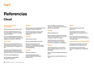 52 • Educación • Transformación Digital
‘Plan escuela extendida:
mochila digital’
http://www.dclm.es/noticia.php?id=18472
http://www.eldigitalcastillalamancha.es/
la-mochila-digital-se-impone-en-castillala-
mancha-161302.htm
http://www.eldigitalcastillalamancha.es/el-
proyecto-mochila-digital-se-extendera-a-60-
colegios-el-curso-proximo-189703.htm
Grupo Anaya
http://www.educaciontrespuntocero.com/
noticias/espacio-digital-greta-un-entorno-
para-el-aprendizaje-virtual-integrado/21037.
html
http://www.educaciontrespuntocero.com/
experiencias/greta-la-plataforma-digital-de-
anaya-para-docentes-y-alumnado/12391.html
http://www.espaciodigitalgreta.es/
http://dimglobal.net/revistaDIM33/
revistapatrocinaanaya.htm
Santillana
http://cincodias.com/cincosadias/2014/10/17/
empresas/1413538134_855010.html
http://tecnologia.elpais.com/tecnologia/
2014/10/16/actualidad/1413473662_
859860.html
Infantium
https://infantium.com/es/
http://mobileworldcapital.com/es/865/
http://www.larazon.es/economia/
emprendes-o-trabajas/infantium-un-gran-
avance-en-educacion-infant-NA7442924#.
Ttt1GOGQeBxZRyC
Smartick
http://www.smartick.es/
http://www.elmundo.es/econo-
mia/2014/09/02/5405a2de268e3ee-
8448b457b.html
http://www.xataka.com/aplicaciones/
smartick-y-el-reto-de-que-los-ninos-amen-y-
aprendan-las-matematicas
Duolingo
https://es.duolingo.com/
http://one.elpais.com/millones-de-personas-
aprenden-idiomas-jugando-con-el-movil-te-
lo-explica-el-creador-de-duolingo/
http://futuroeducativo.com/duolingo-y-
el-dilema-de-la-generacion-que-puede-
revolucionar-la-educacion-y-el-capitalismo/
Pearson
http://ideasqueinspiran.com/2015/06/16/
learning-analytics-analitica-al-servicio-del-
aprendizaje/
http://www.pearsonmylabandmastering.com/
global/
http://recursosmcc.pearsonenespanol.com/
mylab/
Becash
https://www.becash.es/accounts/
login/?next=/
http://crowdemprende.com/becash-
asesoramiento-para-conseguir-becas-de-
estudio/
http://www.genbeta.com/web/becash-la-
startup-que-quiere-ayudar-a-los-estudiantes-
a-conseguir-becas
Universitat Oberta de Catalunya (UOC)
http://www.uoc.edu/portal/es/uoc-news/
actualitat/2016/012-proyecto-tesla.html
http://www.elmundo.es/tecnologia/
2016/02/17/56c3646cca47415b4e8b4624.
html
Cap7.
Cloud
Referencias
 