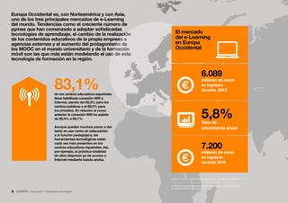 La transformación digital del sector educación8 • Educación • Transformación Digital
Europa Occidental es, con Norteamérica y con Asia,
uno de los tres principales mercados de e-Learning
del mundo. Tendencias como el creciente número de
pymes que han comenzado a adoptar sofisticadas
tecnologías de aprendizaje, el cambio de la realización
de los contenidos educativos de la propia empresa a
agencias externas y el aumento del protagonismo de
los MOOC en el mundo universitario y de la formación
móvil son las que más están modelando el uso de esta
tecnología de formación en la región.
Tasa de
crecimiento anual
5,8%
6.089
millones de euros
en ingresos
durante 2013
El mercado
del e-Learning
en Europa
Occidental
7.200
millones de euros
en ingresos
durante 2016
6. https://www.docebo.com/landing/contactform/elearning-market-trends-and-
forecast-2014-2016-docebo-report.pdf
Fuente: E-Learning Market Trends  Forecast 2014 - 2016 Report, Docebo, 2014 6
de los centros educativos españoles
tiene habilitada conexión Wifi a
Internet, siendo del 82,3% para los
centros públicos y el 86,0% para
los privados. En relación al curso
anterior la conexión Wifi ha subido
de 80,3% a 83,1%.
Aunque quedan muchos pasos a dar
tanto en uso como en adecuación
a la función pedagógica, las
herramientas tecnológicas están
cada vez más presentes en los
centros educativos españoles. Así,
por ejemplo, la práctica totalidad
de ellos disponen ya de acceso a
Internet mediante banda ancha.
83,1%
 