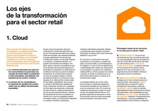 16 • Retail • Transformación Digital
Para el sector del retail el cloud
computing es un agente importante
de transformación, ofreciendo
nuevas oportunidades de negocio.
Estas oportunidades, que se pueden
considerar en muchas ocasiones
como necesidades, vienen impulsadas
por una serie de factores entre los que
destacan dos:
1. La creciente demanda por parte de
los consumidores de que todos los
canales de venta estén coordinados
e interconectados, permitiendo una
experiencia de usuario continua.
2. La presión de los competidores,
en especial de aquellos del mundo
online que ya utilizan herramientas
avanzadas.
Los ejes
de la transformación
para el sector retail
1. Cloud
El gran campo de actuación del cloud
computing en el sector del retail tiene que
ver con los sistemas informáticos que utilizan
todas las empresas. Esos sistemas presentan
una gran capilaridad en las tiendas que
normalmente cuentan con recursos limitados
y, en general, un personal reducido y sin
grandes conocimientos tecnológicos. Por
tanto, reducir o eliminar la necesidad de que
en las tiendas haya que preocuparse por la
informática es importante y en este terreno la
contribución del cloud se puede considerar
fundamental. El momento clave suele ser
a la hora de actualizar, mejorar o sustituir
los sistemas antiguos. Su cambio por otros
basados en la nube permite conectar todos
los terminales y dispositivos, sea cual sea
su ubicación (tiendas físicas, plataformas
online, almacenes, oficinas, etc.), adaptarse
de forma ágil a las situaciones y demandas
de cada momento y pagar exclusivamente
por los recursos que se consumen. Además,
las soluciones de cloud son accesibles vía
Internet, por lo que los empleados pueden
conectarse a ellas y a la información disponible
en cualquier momento y localización,
mediante ordenadores personales, tabletas
y smartphones, para visualizar o procesar
información en tiempo real y tomar decisiones
sabiendo lo que ocurre.
Por otro lado, la combinación del cloud
computing con el big data y la analítica de
datos, los social media y la movilidad abre a
los retailers un nuevo mundo de aplicaciones
y posibilidades para mejorar sus operaciones
y sus resultados, en áreas como marketing,
canales (offline y online), procesos de compra
y atención al cliente. En definitiva es la vía
más directa para empezar y avanzar en su
transformación digital.
Los grandes retailers del mundo online
(como Amazon) y diferentes pequeñas e
innovadoras empresas son los líderes en
el uso de soluciones cloud. Por contra, las
cadenas de tiendas que cuentan con gran
número de emplazamientos físicos y con
grandes superficies de exposición y venta
se encuentran entre las menos avanzadas,
aunque empiezan a recuperar terreno.
Principales claves de los servicios
en la nube para el sector retail:
 Transformación IT. El uso de las
herramientas de cloud computing está cada
vez más generalizado entre las empresas de
todo tipo, entre ellas las del sector del retail.
La nube empieza a ser la base de las
TI aplicadas al sector. La práctica totalidad
de los procesos de renovación de los
sistemas de TI que se producen en las
organizaciones de los retailers introducen
soluciones cloud en los sistemas.
 Mejora de la eficiencia. Entre las
ventajas que el cloud computing aporta al
sector del retail, cabe destacar: rapidez
y facilidad para su puesta en marcha,
centralización de procesos y sistemas,
flexibilidad y agilidad ante los cambios,
disponibilidad de datos e información en tiempo
real, adecuación a las necesidades de cada
momento y ahorro de costes, aumento de la
productividad, realización de segmentaciones
más efectivas, y mayores posibilidades de
personalización de los servicios y la atención.
 