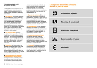 31 • Retail • Transformación Digital
Los ejes de desarrollo y mejora
de la IOT para el retail
Ecosistemas digitales
Marketing de proximidad
Probadores inteligentes
Supermercados virtuales
Wearables
conocer nuevos productos en función de
gustos previos y midiendo los resultados
de las promociones; con la mejora de
las tiendas interactivas que incorporan
probadores inteligentes; con el conocimiento
de los movimientos de los clientes por los
establecimientos, etc.
 Experiencia de cliente. El Internet
de las Cosas hace posible incorporar una
capa digital por encima de la tienda física, de
forma que el comportamiento de los usuarios
se acerca al que tendrían si estuvieran
comprando online. Hace de las tiendas una
experiencia más multicanal y las convierte en
las tiendas personales de cada cliente.
 Personalización. La gran ventaja del
Internet de las Cosas es que simplifica el
envío del mensaje adecuado y personalizado
a cada cliente en el momento preciso, lo
que incrementa el nivel de fidelización y la
probabilidad de éxito en la venta.
 Los pulsadores para el hogar,
que permiten demandar productos
preseleccionados de forma inmediata, o
las aplicaciones de realidad virtual para
diseños y simulaciones suponen nuevas
áreas de innovación en el uso avanzado de la
tecnología en el sector del retail.
 Privacidad. Todas esas posibilidades
de proximidad, relación y personalización
requieren, por otro lado, que los retailers
manejen con extremado cuidado todos los
temas de privacidad y de protección de los
datos personales de los usuarios.
Principales claves de la IOT
en el sector del retail:
La Internet de las Cosas empieza a ser una
necesidad para los retailers que quieren
mejorar y personalizar la experiencia de
cliente y, a la vez, aumentar su eficiencia y
productividad.
 Los beacons. Se sitúan en las tiendas
y su principal función es hacer llegar a los
clientes mensajes, considerando que éstos
utilizan continuamente sus smartphones.
Esos mensajes pueden tener dos tipos
de finalidades: ofrecer promociones o
descuentos y dar información amplia
al cliente sobre los productos. Aunque los
clientes son muy sensibles a los descuentos,
el futuro de los beacons debería ser el
de posibilitar experiencias de cliente más
exclusivas y personalizadas.
 Las etiquetas RFID. Tienen su
principal campo de actuación en el control
y seguimiento de cadenas de suministros y
distribución, así como para la búsqueda de
productos e incluso para la localización de
personas. Juegan un papel fundamental en
la reposición de existencias, un elemento
clave tras picos de venta en artículos o
colecciones.
 Wearables. Las aplicaciones de los
wearables aprovechan que el usuario suele
llevar este tipo de dispositivos siempre
encima como un complemento más, lo
que facilita la búsqueda de información, la
compra a través de aplicaciones o el pago en
comercios de manera muy cómoda.
 Conocimiento de los hábitos y
comportamientos de los clientes.
Con la generación de contenidos para las
personas que visitan las tiendas físicas,
con el marketing de proximidad dando a
 