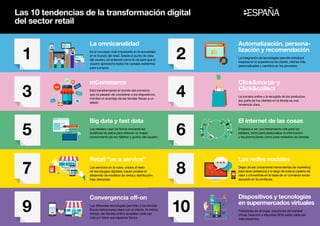 Las 10 tendencias de la transformación digital
del sector retail
7
9
3
5
1
La omnicanalidad
Es el concepto más importante en la actualidad
en el mundo del retail. Desde el punto de vista
del usuario, se entiende como la vía para que el
usuario aproveche todos los canales existentes
para comprar.
mCommerce
Está transformando el mundo del comercio,
que ha pasado de considerar a los dispositivos
móviles un enemigo de las tiendas físicas a un
aliado.
Big data y fast data
Los retailers usan de forma creciente las
analíticas de datos para obtener un mayor
conocimiento de los hábitos y gustos del usuario.
Retail “as a service”
Los servicios en la nube, unidos al resto
de tecnologías digitales, hacen posible el
desarrollo de modelos de venta y distribución
bajo demanda.
Convergencia off-on
Las diferentes tecnologías permiten a las tiendas
físicas relacionarse mejor con el cliente. Al mismo
tiempo, las tiendas online apuestan cada vez
más por tener sus espacios físicos.
Automatización, persona-
lización y recomendación
La integración de tecnologías permite introducir
mejoras en la experiencia de cliente, ofertas más
personalizadas y cambios en los procesos.
Clickmortar y
Clickcollect
La compra online y la recogida de los productos
por parte de los clientes en la tienda es una
tendencia clara.
El internet de las cosas
Empieza a ser una herramienta vital para los
retailers, tanto para personalizar la información
y las promociones como para rediseñar las tiendas.
Las redes sociales
Dejan de ser únicamente herramientas de marketing
para tener presencia a lo largo de toda la cadena de
valor y convertirse en la base de un comercio social
apoyado en la confianza.
Dispositivos y tecnologías
en supermercados virtuales
Pulsadores en el hogar, soluciones de realidad
virtual, beacons o etiquetas RFID están cada vez
más presentes.
8
10
4
6
2
 