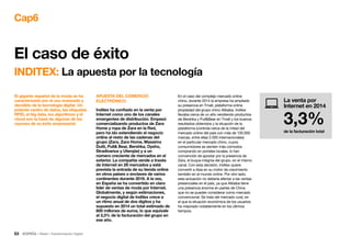 53 • Retail • Transformación Digital
Cap6
El caso de éxito
INDITEX: La apuesta por la tecnología
APUESTA DEL COMERCIO
ELECTRÓNICO
Inditex ha confiado en la venta por
Internet como uno de los canales
emergentes de distribución. Empezó
comercializando productos de Zara
Home y ropa de Zara en la Red,
pero ha ido extendiendo el negocio
online al resto de las cadenas del
grupo (Zara, Zara Home, Massimo
Dutti, Pull Bear, Bershka, Oysho,
Stradivarius y Uterqüe) y a un
número creciente de mercados en el
exterior. La compañía vende a través
de Internet en 29 mercados y está
prevista la entrada de su tienda online
en otros países o enclaves de varios
continentes durante 2016. A la vez,
en España se ha convertido en claro
líder de ventas de moda por Internet.
Globalmente, y según estimaciones,
el negocio digital de Inditex crece a
un ritmo anual de dos dígitos y ha
supuesto en 2014 un total estimado de
600 millones de euros, lo que equivale
al 3,3% de la facturación del grupo en
ese año.
En el caso del complejo mercado online
chino, durante 2014 la empresa ha ampliado
su presencia en Tmall, plataforma online
propiedad del grupo chino Alibaba. Inditex
llevaba cerca de un año vendiendo productos
de Bershka y PullBear en Tmall y los buenos
resultados obtenidos y la situación de la
plataforma (controla cerca de la mitad del
mercado online del país con más de 100.000
marcas, entre ellas 2.000 internacionales)
en el particular mercado chino, cuyos
consumidores se sienten más cómodos
comprando en portales locales, lo han
convencido de apostar por la presencia de
Zara, el buque insignia del grupo, en el mismo
canal. Con esta decisión, Inditex quiere
convertir a Asia en su motor de crecimiento
también en el mundo online. Por otro lado,
esta actuación no debería afectar a las ventas
presenciales en el país, ya que Alibaba tiene
una presencia enorme en partes de China
que no se pueden considerar como mercado
convencional. Se trata del mercado rural, en
el que la situación económica de los usuarios
ha mejorado notablemente en los últimos
tiempos.
El gigante español de la moda se ha
caracterizado por el uso avanzado y
decidido de la tecnología digital. Un
potente centro de datos, las etiquetas
RFID, el big data, los algoritmos y el
cloud son la base de algunas de las
razones de su éxito empresarial.
La venta por
Internet en 2014
3,3%de la facturación total
 