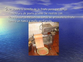 5. se separa la semilla de la fruta para que tenga contextura de pasta acuosa  Se realiza con despulpadoras mecánicas donde se presiona la fruta contra un tamiz o malla perforada .   
