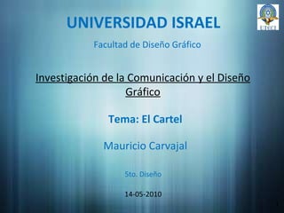 UNIVERSIDAD ISRAEL Investigación de la Comunicación y el Diseño Gráfico Mauricio Carvajal 14-05-2010 1 Facultad de Diseño Gráfico Tema: El Cartel 5to. Diseño 