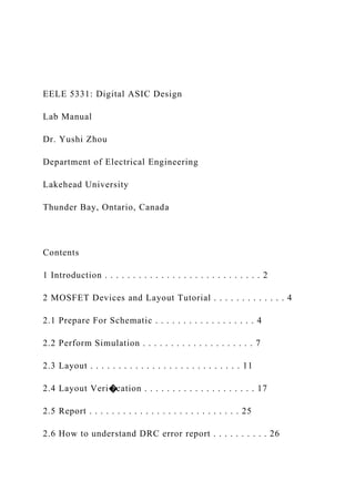 EELE 5331: Digital ASIC Design
Lab Manual
Dr. Yushi Zhou
Department of Electrical Engineering
Lakehead University
Thunder Bay, Ontario, Canada
Contents
1 Introduction . . . . . . . . . . . . . . . . . . . . . . . . . . . . 2
2 MOSFET Devices and Layout Tutorial . . . . . . . . . . . . . 4
2.1 Prepare For Schematic . . . . . . . . . . . . . . . . . . 4
2.2 Perform Simulation . . . . . . . . . . . . . . . . . . . . 7
2.3 Layout . . . . . . . . . . . . . . . . . . . . . . . . . . . 11
2.4 Layout Veri�cation . . . . . . . . . . . . . . . . . . . . 17
2.5 Report . . . . . . . . . . . . . . . . . . . . . . . . . . . 25
2.6 How to understand DRC error report . . . . . . . . . . 26
 