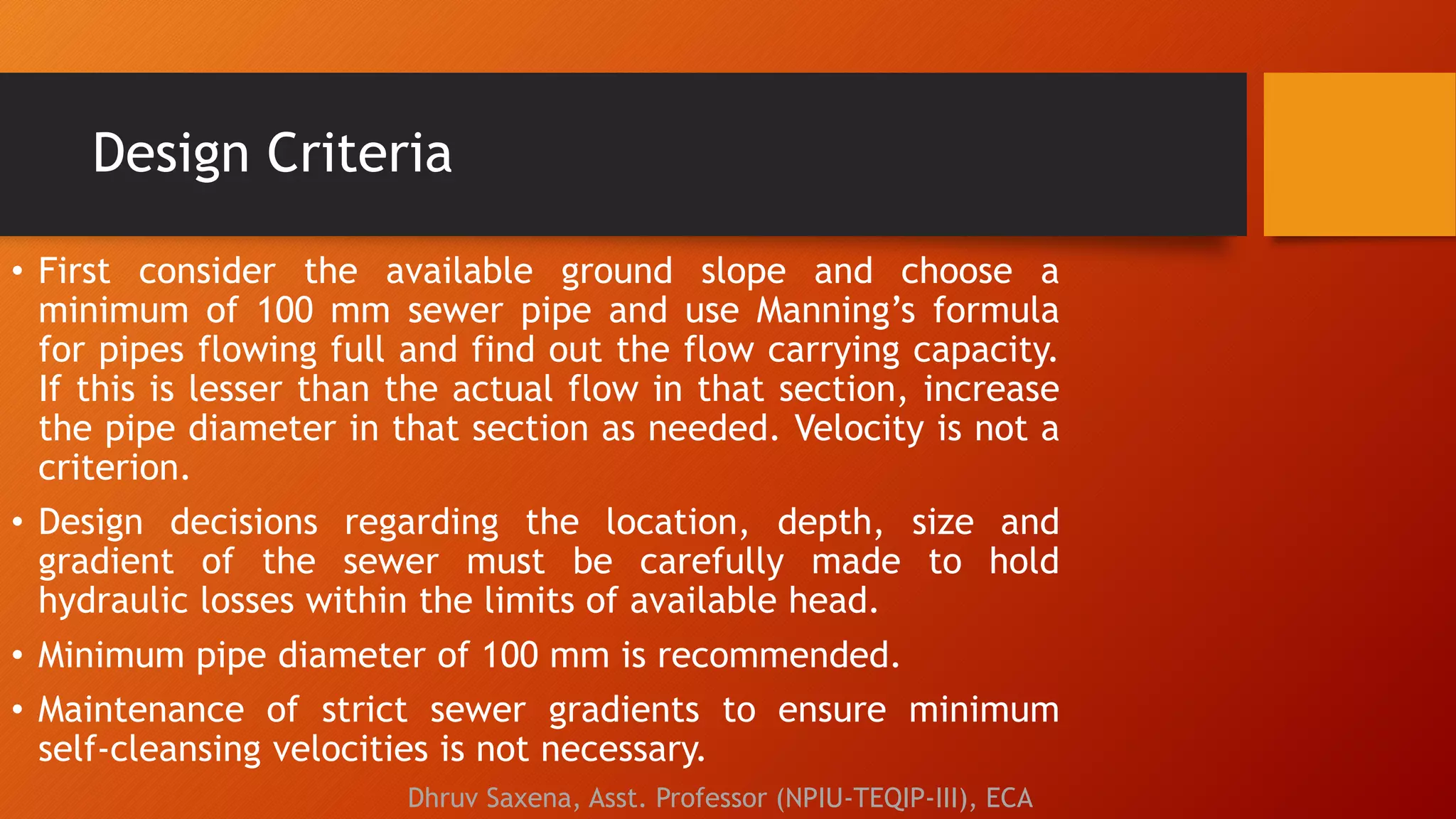 Design Criteria
• First consider the available ground slope and choose a
minimum of 100 mm sewer pipe and use Manning’s formula
for pipes flowing full and find out the flow carrying capacity.
If this is lesser than the actual flow in that section, increase
the pipe diameter in that section as needed. Velocity is not a
criterion.
• Design decisions regarding the location, depth, size and
gradient of the sewer must be carefully made to hold
hydraulic losses within the limits of available head.
• Minimum pipe diameter of 100 mm is recommended.
• Maintenance of strict sewer gradients to ensure minimum
self-cleansing velocities is not necessary.
Dhruv Saxena, Asst. Professor (NPIU-TEQIP-III), ECA
 