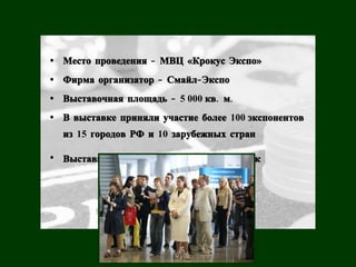 • Место проведения - МВЦ «Крокус Экспо»
• Фирма организатор - Смайл- Экспо
• Выставочная площадь - 5 000 кв. м.
• В выставке приняли участие более 100 экспонентов
  из 15 городов РФ и 10 зарубежных стран

• Выставку посетили свыше 10 200 человек
 