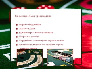 На выставке были представлены:


   игорное оборудование
   онлайн системы
   терминалы различного назначения
   лотерейные системы
   оборудование для покерных клубов и казино
   комплексные решения для интернет-клубов
   …и многое другое
 