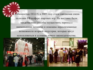 Особенностью EELEX в 2009 году стала ожидаемая смена
 политики РФ в сфере азартных игр. На выставке были
     представлены способы осуществить переход с
  наименьшими потерями и показаны нереализованные
    возможности игорной индустрии, которые могут
  использоваться в условиях нового законодательства.
 