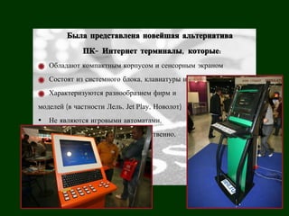 Была представлена новейшая альтернатива
              ПК- Интернет терминалы, которые:
   Обладают компактным корпусом и сенсорным экраном
   Состоят из системного блока, клавиатуры и монитора
   Характеризуются разнообразием фирм и
моделей (в частности Лель, Jet Play, Новолот)
• Не являются игровыми автоматами,
не имеют игровой платы и, соответственно,
не облагаются налогом.
 
