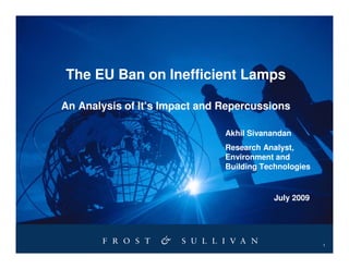The EU Ban on Inefficient Lamps

An Analysis of It’s Impact and Repercussions

                               Akhil Sivanandan
                               Research Analyst,
                               Environment and
                               Building Technologies


                                           July 2009




                                                       1
 