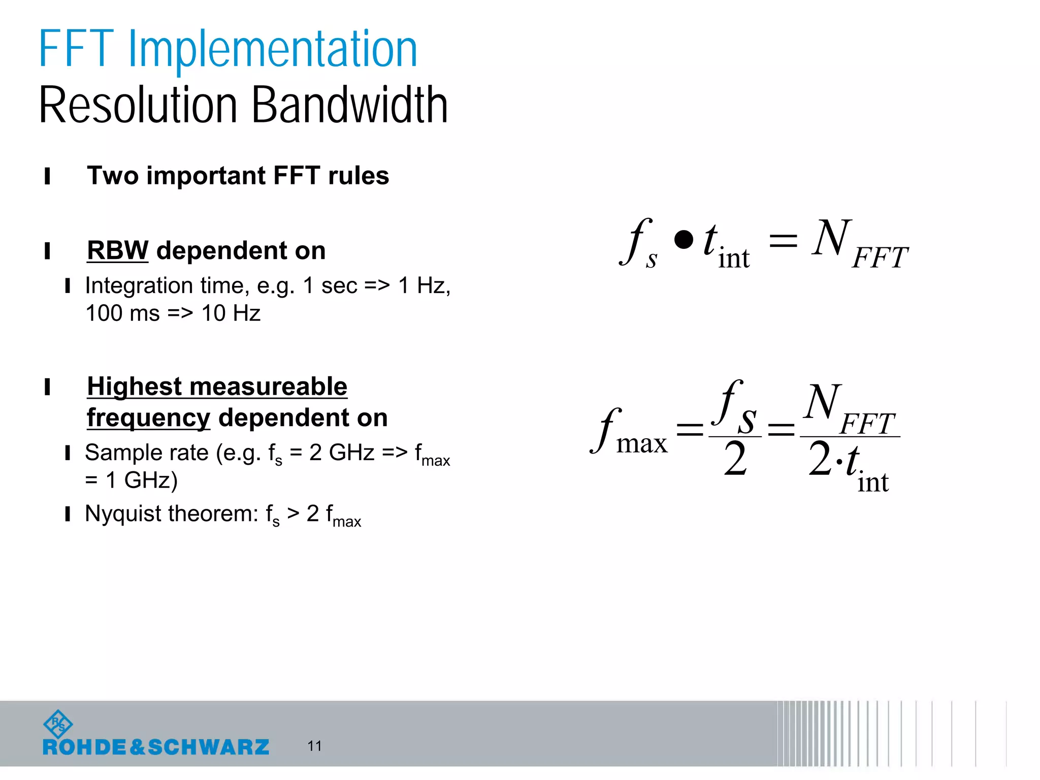 11
FFT Implementation
Resolution Bandwidth
l Two important FFT rules
l RBW dependent on
l Integration time, e.g. 1 sec => 1 Hz,
100 ms => 10 Hz
l Highest measureable
frequency dependent on
l Sample rate (e.g. fs = 2 GHz => fmax
= 1 GHz)
l Nyquist theorem: fs > 2 fmax
int
max
22 t
Nsf
f FFT
⋅
==
FFTs Ntf =• int
 