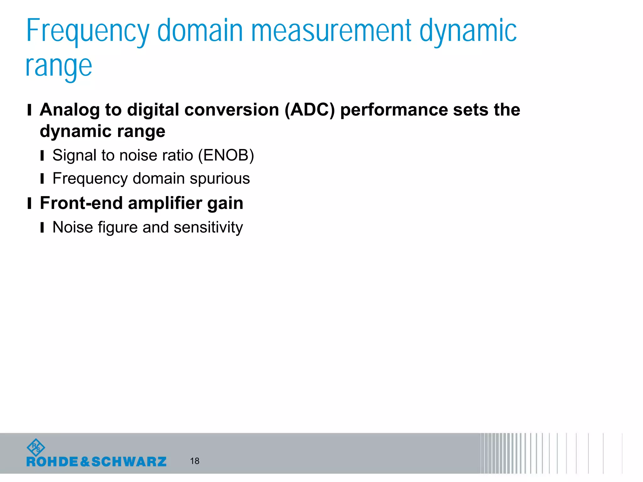 18
Frequency domain measurement dynamic
range
l Analog to digital conversion (ADC) performance sets the
dynamic range
l Signal to noise ratio (ENOB)
l Frequency domain spurious
l Front-end amplifier gain
l Noise figure and sensitivity
 