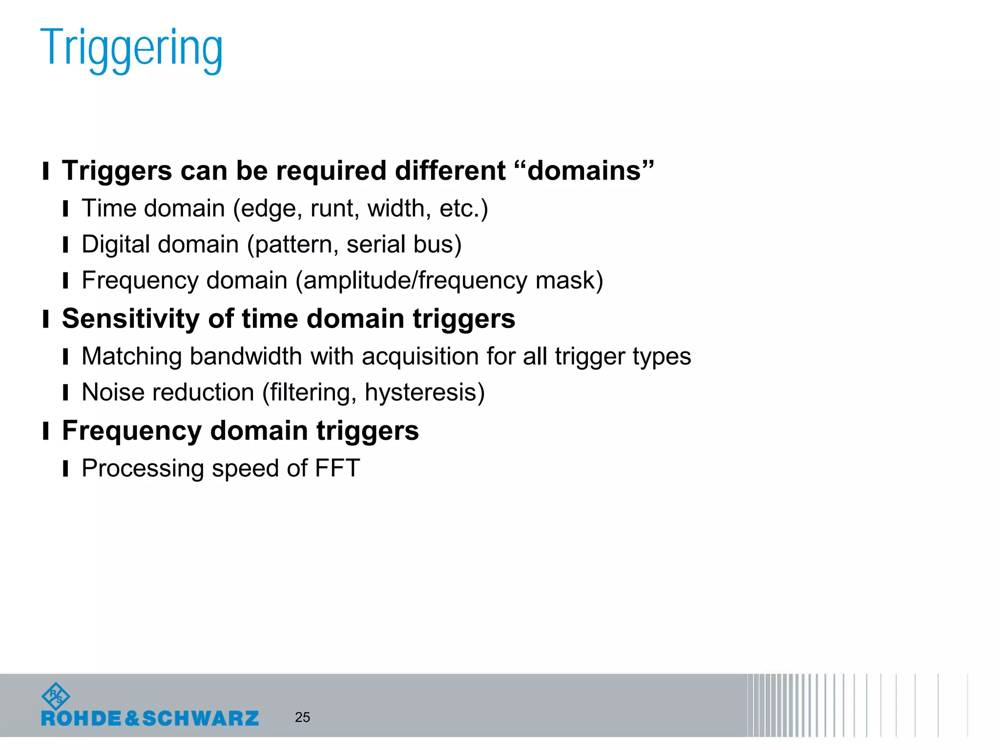 25
Triggering
l Triggers can be required different “domains”
l Time domain (edge, runt, width, etc.)
l Digital domain (pattern, serial bus)
l Frequency domain (amplitude/frequency mask)
l Sensitivity of time domain triggers
l Matching bandwidth with acquisition for all trigger types
l Noise reduction (filtering, hysteresis)
l Frequency domain triggers
l Processing speed of FFT
 