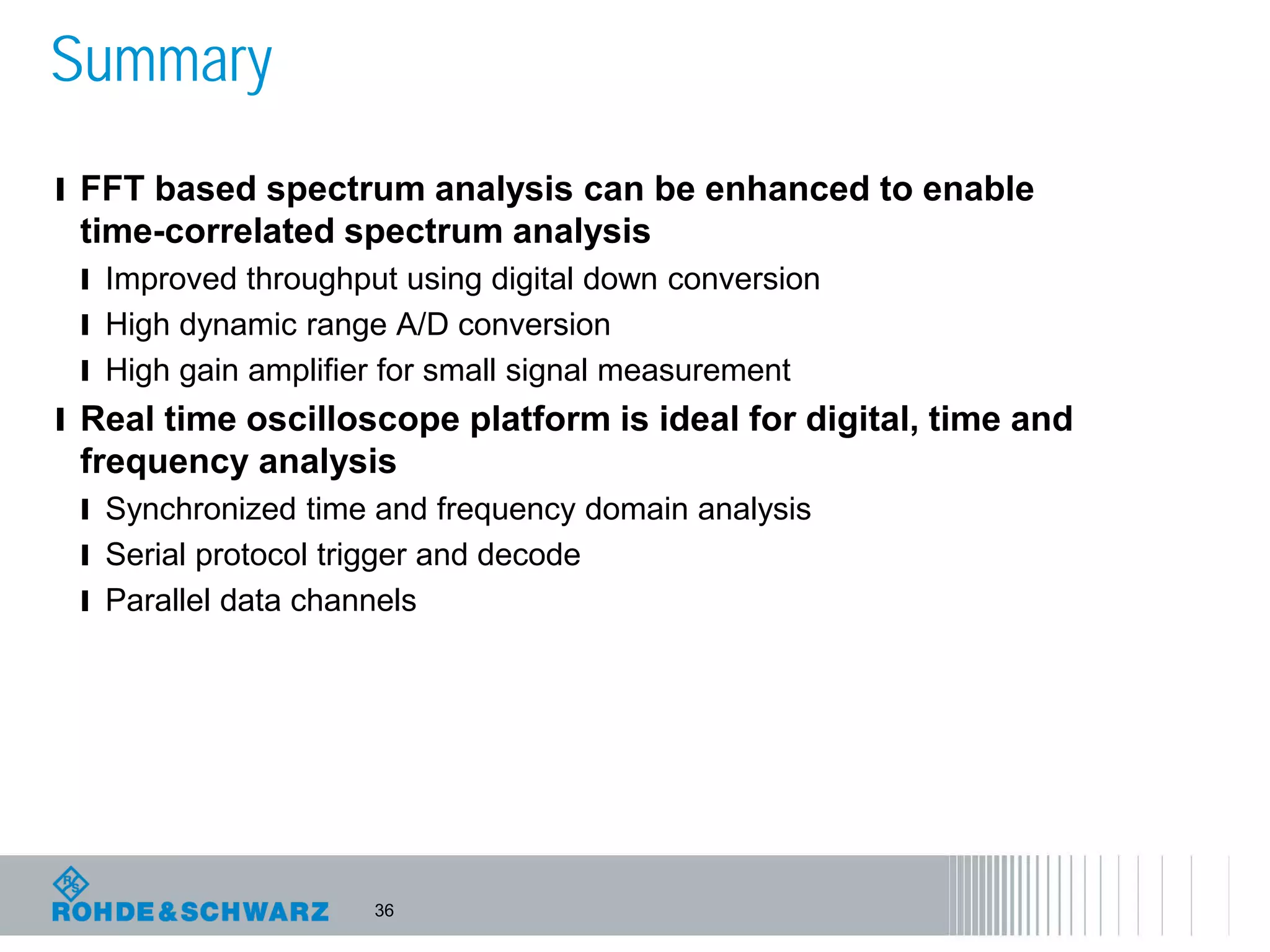 36
Summary
l FFT based spectrum analysis can be enhanced to enable
time-correlated spectrum analysis
l Improved throughput using digital down conversion
l High dynamic range A/D conversion
l High gain amplifier for small signal measurement
l Real time oscilloscope platform is ideal for digital, time and
frequency analysis
l Synchronized time and frequency domain analysis
l Serial protocol trigger and decode
l Parallel data channels
 