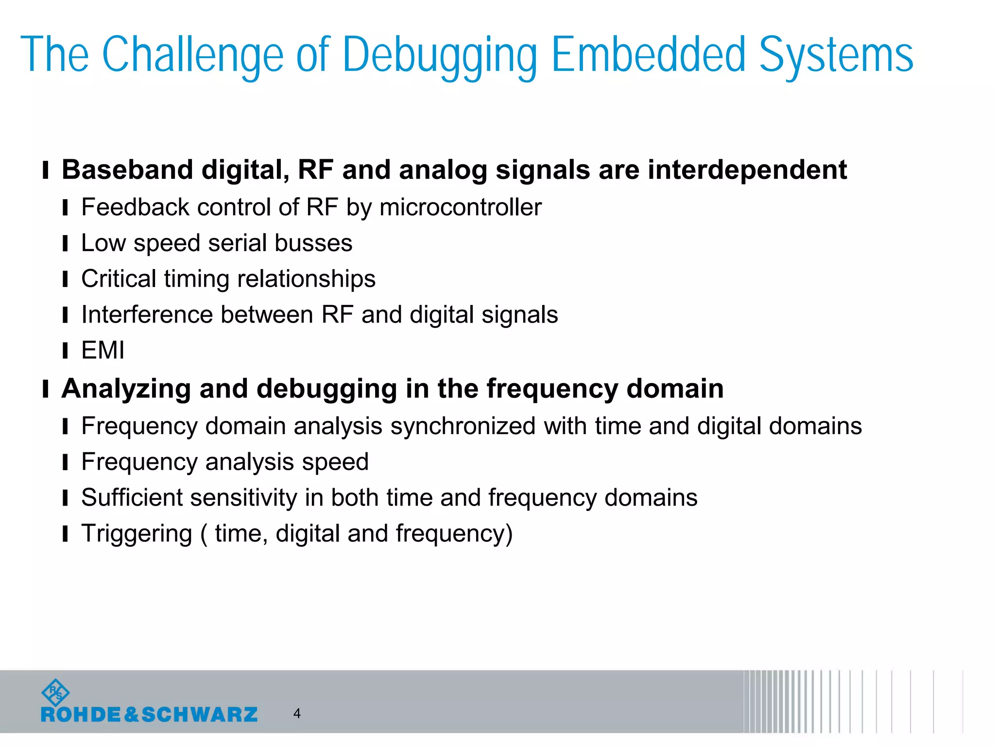 4
The Challenge of Debugging Embedded Systems
l Baseband digital, RF and analog signals are interdependent
l Feedback control of RF by microcontroller
l Low speed serial busses
l Critical timing relationships
l Interference between RF and digital signals
l EMI
l Analyzing and debugging in the frequency domain
l Frequency domain analysis synchronized with time and digital domains
l Frequency analysis speed
l Sufficient sensitivity in both time and frequency domains
l Triggering ( time, digital and frequency)
 