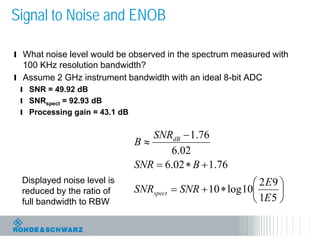 21
Signal to Noise and ENOB
l What noise level would be observed in the spectrum measured with
100 KHz resolution bandwidth?
l Assume 2 GHz instrument bandwidth with an ideal 8-bit ADC
l SNR = 49.92 dB
l SNRspect = 92.93 dB
l Processing gain = 43.1 dB






∗+=
+∗=
−
≈
51
92
10log10
76.102.6
02.6
76.1
E
E
SNRSNR
BSNR
SNR
B
spect
dB
Displayed noise level is
reduced by the ratio of
full bandwidth to RBW
 