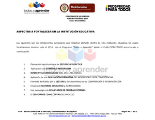 COMPONENTE DE GESTION 
PLAN ESTRATÉGIO 2014 
EE LA MILAGROSA 
PTA – SOCIALIZADO CON EL RECTOR, COORDINADOR Y MAESTRAS Página No. 1 de 8 
Calle 43 No. 57-14 Centro Administrativo Nacional, CAN, Bogotá, D.C. – PBX: (057) (1) 222 2800 - Fax 222 4953 
www.mineducacion.gov.co – atencionalciudadano@mineducacion.gov.co 
ASPECTOS A FORTALECER EN LA INSTITUCIÓN EDUCATIVA 
Los siguientes son los componentes curriculares que reclaman atención dentro de esta institución educativa, los cuales focalizaremos durante todo el 2014 con el Programa “Todos a Aprender” desde el PLAN ESTRATÉGICO estructurado a continuación. 
1. Planeación bajo el enfoque de SECUENCIA DIDÁCTICA 
2. Aplicación a un CURRÍCULO INTEGRADOR 
3. REFERENTES CURRICULARES: EBC, DEC.1290, DOC 13. 
4. Aplicación de una EVALUACIÓN FORMATIVA DEL APRENDIZAJE Y POR COMPETENCIAS 
5. Fomento del hábito por la LECTURA y fortalecimiento de su COMPRENSIÓN E INTERPRETACIÓN 
6. Empleo de MATERIAL EDUCATIVO y del PROGRAMA 
7. Uso pedagógico de RESULTADOS DE PRUEBAS EXTERNAS 
8. El ESTUDIANTE COMO CENTRO DEL PROCESO 
 