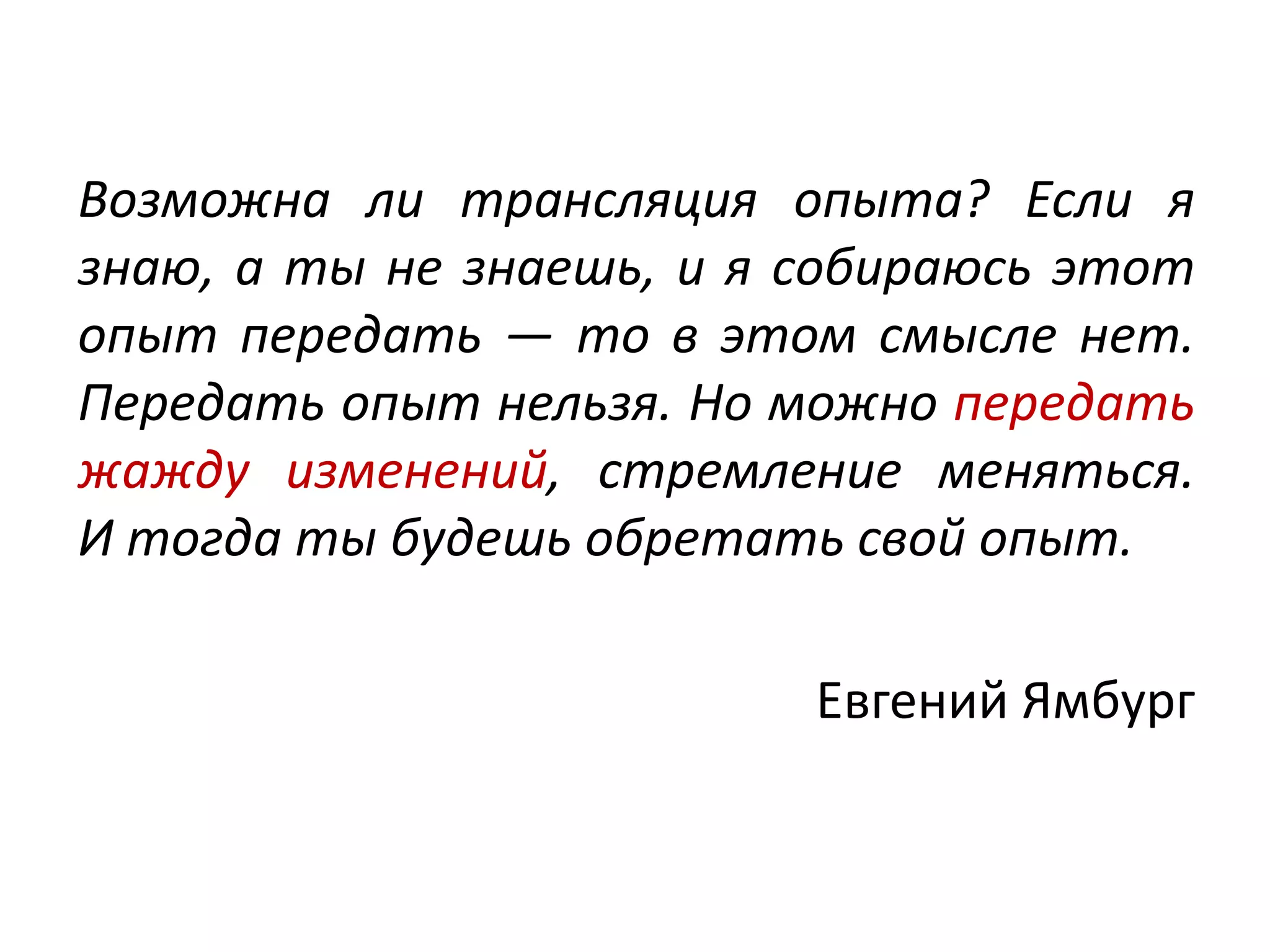 Возможна ли трансляция опыта? Если я
знаю, а ты не знаешь, и я собираюсь этот
опыт передать — то в этом смысле нет.
Передать опыт нельзя. Но можно передать
жажду изменений, стремление меняться.
И тогда ты будешь обретать свой опыт.
Евгений Ямбург
 