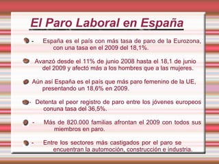 El Paro Laboral en España -  España es el país con más tasa de paro de la Eurozona,  con una tasa en el 2009 del 18,1%. -  Avanzó desde el 11% de junio 2008 hasta el 18,1 de junio  del 2009 y afectó más a los hombres que a las mujeres. -  Aún así España es el país que más paro femenino de la UE,    presentando un 18,6% en 2009. -  Detenta el peor registro de paro entre los jóvenes europeos    conuna tasa del 36,5%. -  Más de 820.000 familias afrontan el 2009 con todos sus    miembros en paro. -  Entre los sectores más castigados por el paro se  encuentran la automoción, construcción e industria. 