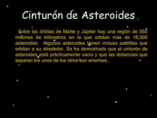 Cinturón de Asteroides
Entre las órbitas de Marte y Júpiter hay una región de 550
millones de kilómetros en la que orbitan más de 18,000
asteroides. Algunos asteroides tienen incluso satélites que
orbitan a su alrededor. Se ha demostrado que el cinturón de
asteroides está prácticamente vacío y que las distancias que
separan los unos de los otros son enormes .
 