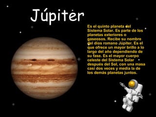 Júpiter Es el quinto planeta del
Sistema Solar. Es parte de los
planetas exteriores o
gaseosos. Recibe su nombre
del dios romano Júpiter. Es el
que ofrece un mayor brillo a lo
largo del año dependiendo de
su fase. Es el mayor cuerpo
celeste del Sistema Solar
después del Sol, con una masa
casi dos veces y media la de
los demás planetas juntos.
 