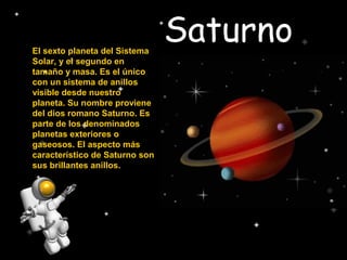 SaturnoEl sexto planeta del Sistema
Solar, y el segundo en
tamaño y masa. Es el único
con un sistema de anillos
visible desde nuestro
planeta. Su nombre proviene
del dios romano Saturno. Es
parte de los denominados
planetas exteriores o
gaseosos. El aspecto más
característico de Saturno son
sus brillantes anillos.
 