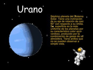 Urano
Séptimo planeta del Sistema
Solar. Tiene una inclinación
de su eje de rotación de casi
90° con respecto a su órbita.
Su superficie es la más
uniforme de los planetas por
su característico color azul-
verdoso, producido por la
combinación de gases de su
atmósfera. Tiene anillos que
no se pueden observar a
simple vista.
 