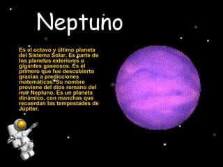 Neptuno
Es el octavo y último planeta
del Sistema Solar. Es parte de
los planetas exteriores o
gigantes gaseosos. Es el
primero que fue descubierto
gracias a predicciones
matemáticas. Su nombre
proviene del dios romano del
mar Neptuno. Es un planeta
dinámico, con manchas que
recuerdan las tempestades de
Júpiter.
 