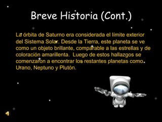Breve Historia (Cont.)
La órbita de Saturno era considerada el límite exterior
del Sistema Solar. Desde la Tierra, este planeta se ve
como un objeto brillante, comparable a las estrellas y de
coloración amarillenta. Luego de estos hallazgos se
comenzaron a encontrar los restantes planetas como
Urano, Neptuno y Plutón.
 