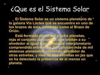 ¿Que es el Sistema Solar
El Sistema Solar es un sistema planetario de
la galaxia Vía Láctea que se encuentra en uno de
los brazos de ésta, conocido como el Brazo de
Orión.
Está formado por el Sol y ocho planetas,
más el conjunto de cuerpos que orbitan a su
alrededor al igual que el espacio interplanetario
comprendido entre ellos. Se conocen más de mil
sistemas planetarios orbitando alrededor de
otras estrellas, y más de tres estrellas en las que
se ha detectado la presencia de al menos un
planeta.
 