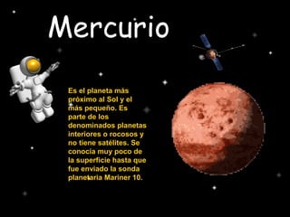 Mercurio
Es el planeta más
próximo al Sol y el
más pequeño. Es
parte de los
denominados planetas
interiores o rocosos y
no tiene satélites. Se
conocía muy poco de
la superficie hasta que
fue enviado la sonda
planetaria Mariner 10.
 