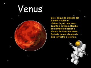 Venus
Es el segundo planeta del
Sistema Solar en
distancia y el cuarto en
cuanto a tamaño. Recibe
su nombre en honor a
Venus, la diosa del amor.
Se trata de un planeta de
tipo terrestre o telúrico.
 