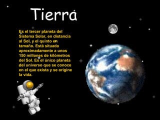 Tierra
Es el tercer planeta del
Sistema Solar, en distancia
al Sol, y el quinto en
tamaño. Está situada
aproximadamente a unos
150 millones de kilómetros
del Sol. Es el único planeta
del universo que se conoce
en el que exista y se origine
la vida.
 
