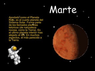 Marte
Apodado como el Planeta
Rojo, es el cuarto planeta del
Sistema Solar. Forma parte
de los llamados planetas
telúricos (de naturaleza
rocosa, como la Tierra). Es
el ultimo planeta interior mas
alejado al Sol. En muchos
aspectos, el más parecido a
la Tierra.
 