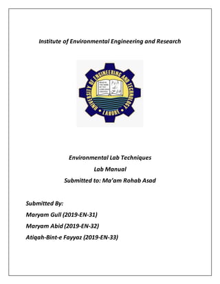 Institute of Environmental Engineering and Research
Environmental Lab Techniques
Lab Manual
Submitted to: Ma’am Rohab Asad
Submitted By:
Maryam Gull (2019-EN-31)
Maryam Abid (2019-EN-32)
Atiqah-Bint-e Fayyaz (2019-EN-33)
 