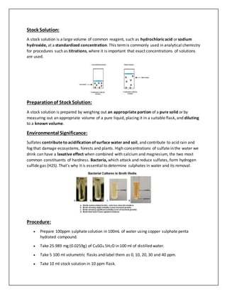Stock Solution:
A stock solution is a large volume of common reagent, such as hydrochloricacid or sodium
hydroxide, at a standardized concentration. This termis commonly used in analytical chemistry
for procedures such as titrations, where it is important that exact concentrations of solutions
are used.
Preparationof Stock Solution:
A stock solution is prepared by weighing out an appropriate portion of a pure solid or by
measuring out an appropriate volume of a pure liquid, placing it in a suitable flask, and diluting
to a known volume.
Environmental Significance:
Sulfates contribute to acidification of surface water and soil, and contribute to acid rain and
fog that damage ecosystems, forests and plants. High concentrations of sulfate in the water we
drink can have a laxative effect when combined with calcium and magnesium, the two most
common constituents of hardness. Bacteria, which attack and reduce sulfates, form hydrogen
sulfide gas (H2S). That’s why it is essential to determine sulphates in water and its removal.
Procedure:
 Prepare 100ppm sulphate solution in 100mL of water using copper sulphate penta
hydrated compound.
 Take 25.989 mg (0.0259g) of CuSO4.5H2O in 100 ml of distilled water.
 Take 5 100 ml volumetric flasks and label them as 0, 10, 20, 30 and 40 ppm.
 Take 10 ml stock solution in 10 ppm flask.
 