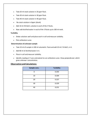  Take 20 ml stock solution in 20 ppm flask.
 Take 30 ml stock solution in 30 ppm flask.
 Take 40 ml stock solution in 40 ppm flask.
 No stock solution in 0ppm (blank)
 Add 10 ml 2% BaCl2 solution in each of the 5 flasks.
 Now add distilled water in each of the 5 flasks up to 100 ml mark.
Turbidity
 Shake solutions well and place each in cell and measure turbidity.
 Plot calibration curve.
Determination of unknown sample
 Take 10 ml of sample in 100 ml volumetric flask and add 10 ml 2 % BaCl2 in it.
 Add 80 ml of distilled water in it.
 Place in cell and measure turbidity.
 Identify reading in Y-axis and extend to cut calibration curve. Draw perpendicular which
gives unknown concentration.
ObservationandCalculations:
Sample conc. Turbidity
0 0.203
10 0.204
20 0.227
30 0.229
40 0.231
 