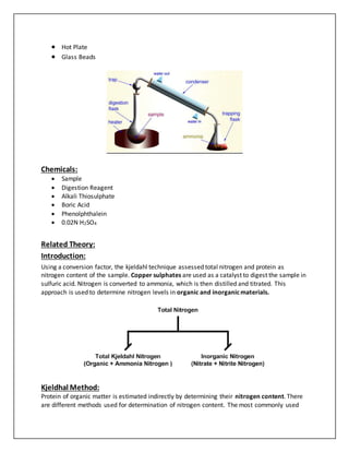  Hot Plate
 Glass Beads
Chemicals:
 Sample
 Digestion Reagent
 Alkali Thiosulphate
 Boric Acid
 Phenolphthalein
 0.02N H2SO4
Related Theory:
Introduction:
Using a conversion factor, the kjeldahl technique assessed total nitrogen and protein as
nitrogen content of the sample. Copper sulphates are used as a catalyst to digest the sample in
sulfuric acid. Nitrogen is converted to ammonia, which is then distilled and titrated. This
approach is used to determine nitrogen levels in organic and inorganicmaterials.
Kjeldhal Method:
Protein of organic matter is estimated indirectly by determining their nitrogen content. There
are different methods used for determination of nitrogen content. The most commonly used
 