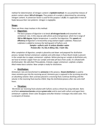 method for determination of nitrogen content is kjeldahl method. It is assumed that mixture of
protein contain about 16% of nitrogen. Thus protein of a sample is determined by calculating
nitrogen content. A conversion factor is used for this purpose is 6.25. It is applicable in most of
foods because their non-proteinic nitrogen is negligible.
Steps:
There are three steps involves in this method:
 Digestion:
The basic purpose of digestion is to break all nitrogen bonds and converted into
ammonium ions. In this step we add sulfuric acid at temperature which lie in range of
350 to 380 degree. Higher temperature is used for fast digestion. This speed and
efficiency of digestion is increased by using catalyst copper sulphates. Potassium
sulphates is added to increase the boiling point of Sulfuric acid.
Sample + sulfuric acid → carbon dioxide+ water
Protein (N) + H2 SO4→ (NH4)2 SO4 + H2O+ CO2
After completion of digestion, sample is placed to cool down and prepared for distillation
process. Sample formed ammonium sulphate and settle down in flask. Bluish shade is present
in the sample due to copper ammonium sulphate. Before placing our sample at distillation unit,
we have to remove copper from our sample and make pH basic from acidic. It is diluted with
distilled water. We add alkali Thiosulphate, it breaks copper ammonium sulphate complex.
Alkali makes basic solution. Now sample is ready for distillation.
 Distillation:
Ammonium ions are transformed to ammonia in this process. Steam distillation is used to
move ammonia gas into the receiving vessel. Ammonia gas is captured in the receiving vessel by
an absorbing solution. Boric acid was placed in a receiving flask. Continue distilling until the
volume in the receiving flask reaches 250ml. Stop the distillation process after one and a half
hours.
 Titration:
We titrate our receiving flask solution with Sulfuric acid as a titrant by using indicator. Boric
acid form ammonium borate and give green color and its react with sulfuric acid again form
ammonium sulphate. Green color disappear and after titration it changes into violet color. This
is end point of titration.
 