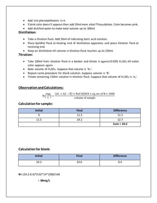  Add 1ml phenolphthalein in it.
 If pink color doesn’t appears then add 20ml more alkaliThiosulphate. Color becomes pink.
 Add distilled water to make total volume up-to 300ml.
Distillation:
 Take a titration flask. Add 50ml of indicating boric acid solution.
 Place kjeldhal flask at heating end of distillation apparatus and place titration flask at
receiving end.
 Keep on distillation till volume in titration flask reaches up-to 250ml.
Titration:
 Take 100ml from titration flask in a beaker and titrate it against 0.02N H2SO4 till violet
color appears again.
 Note volume of H2SO4. Suppose that volume is ‘A1’.
 Repeat same procedure for blank solution. Suppose volume is ‘B’.
 Titrate remaining 150ml solution in titration flask. Suppose that volume of H2SO4 is ‘A2’.
Observation andCalculations:
N(
mg
l
) =
(A1 + A2 − B) × Nof H2SO4 × eq.wt.of N × 1000
volume of sample
Calculationfor sample:
Initial Final Difference
0 11.5 11.5
11.5 24.2 12.7
Sum = 24.2
Calculationfor blank:
Initial Final Difference
24.2 24.6 0.4
N= (24.2-0.4)*0.02*14*1000/140
= 48mg/L
 