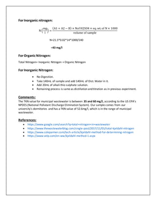 For Inorganic nitrogen:
N (
mg
l
) =
(A1 + A2 − B) × Nof H2SO4 × eq. wt. of N × 1000
volume of sample
N=21.5*0.02*14*1000/140
=43 mg/l
For Organic Nitrogen:
Total Nitrogen= Inorganic Nitrogen + Organic Nitrogen
For Inorganic Nitrogen:
 No Digestion.
 Take 140mL of sample and add 140mL of Dist. Water in it.
 Add 20mL of alkali thio sulphate solution.
 Remaining process is same as distillation and titration as in previous experiment.
Comments:
The TKN value for municipal wastewater is between 35 and 60 mg/l, according to the US EPA's
NPDES (National Pollutant Discharge Elimination System). Our sample comes from our
university's dormitories and has a TKN value of 52.6mg/l, which is in the range of municipal
wastewater.
References:
 https://www.google.com/search?q=total+nitrogen+in+wastewater
 https://www.thewastewaterblog.com/single-post/2017/11/01/total-kjeldahl-nitrogen
 https://www.coleparmer.com/tech-article/kjeldahl-method-for-determining-nitrogen
 https://www.velp.com/en-ww/kjeldahl-method-1.aspx
 