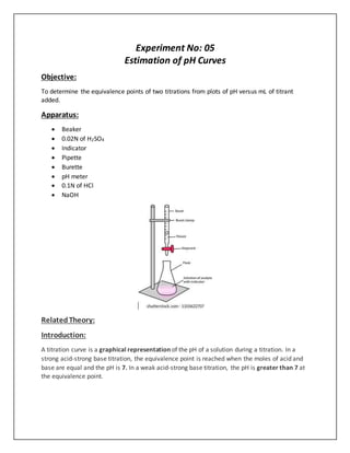 Experiment No: 05
Estimation of pH Curves
Objective:
To determine the equivalence points of two titrations from plots of pH versus mL of titrant
added.
Apparatus:
 Beaker
 0.02N of H2SO4
 Indicator
 Pipette
 Burette
 pH meter
 0.1N of HCl
 NaOH
RelatedTheory:
Introduction:
A titration curve is a graphical representation of the pH of a solution during a titration. In a
strong acid-strong base titration, the equivalence point is reached when the moles of acid and
base are equal and the pH is 7. In a weak acid-strong base titration, the pH is greater than 7 at
the equivalence point.
 